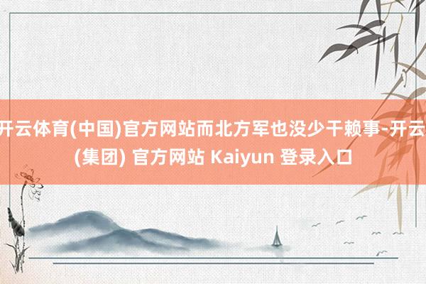 开云体育(中国)官方网站而北方军也没少干赖事-开云 (集团) 官方网站 Kaiyun 登录入口