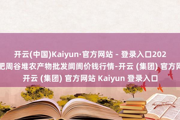 开云(中国)Kaiyun·官方网站 - 登录入口2024年12月26日安徽合肥周谷堆农产物批发阛阓价钱行情-开云 (集团) 官方网站 Kaiyun 登录入口