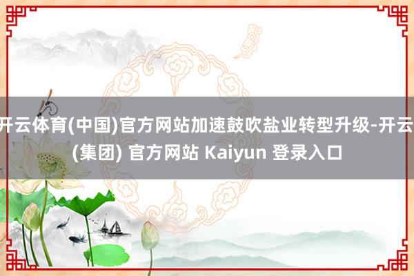开云体育(中国)官方网站加速鼓吹盐业转型升级-开云 (集团) 官方网站 Kaiyun 登录入口