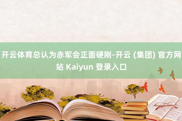 开云体育总认为赤军会正面硬刚-开云 (集团) 官方网站 Kaiyun 登录入口