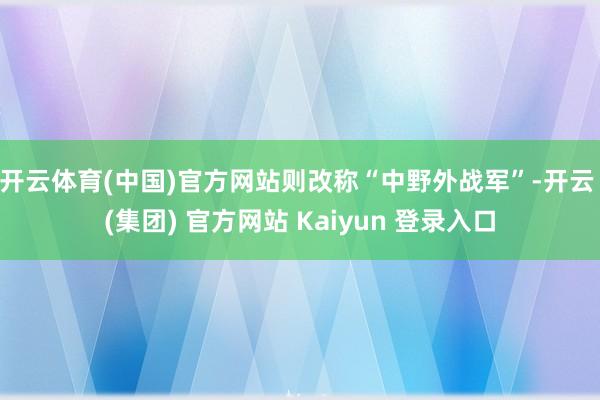 开云体育(中国)官方网站则改称“中野外战军”-开云 (集团) 官方网站 Kaiyun 登录入口
