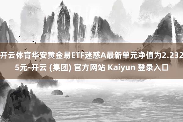 开云体育华安黄金易ETF迷惑A最新单元净值为2.2325元-开云 (集团) 官方网站 Kaiyun 登录入口