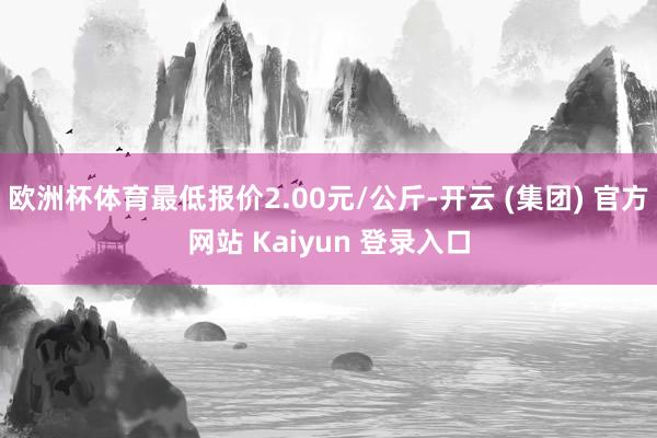 欧洲杯体育最低报价2.00元/公斤-开云 (集团) 官方网站 Kaiyun 登录入口