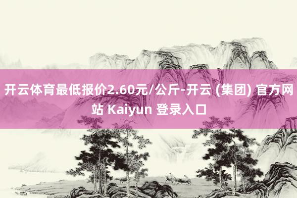开云体育最低报价2.60元/公斤-开云 (集团) 官方网站 Kaiyun 登录入口