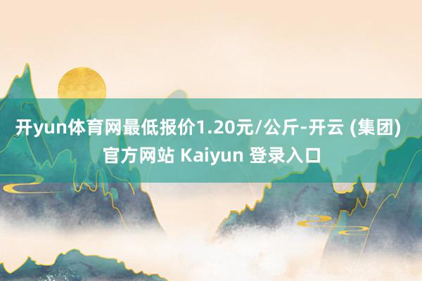 开yun体育网最低报价1.20元/公斤-开云 (集团) 官方网站 Kaiyun 登录入口