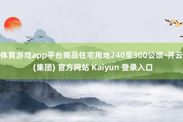 体育游戏app平台商品住宅用地240至300公顷-开云 (集团) 官方网站 Kaiyun 登录入口