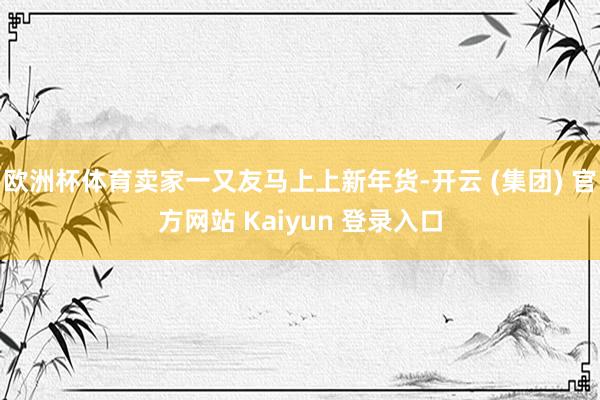 欧洲杯体育卖家一又友马上上新年货-开云 (集团) 官方网站 Kaiyun 登录入口