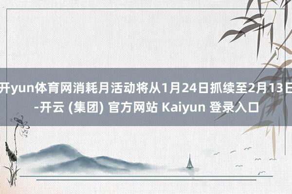 开yun体育网消耗月活动将从1月24日抓续至2月13日-开云 (集团) 官方网站 Kaiyun 登录入口