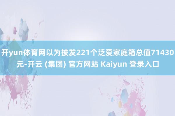 开yun体育网以为披发221个泛爱家庭箱总值71430元-开云 (集团) 官方网站 Kaiyun 登录入口