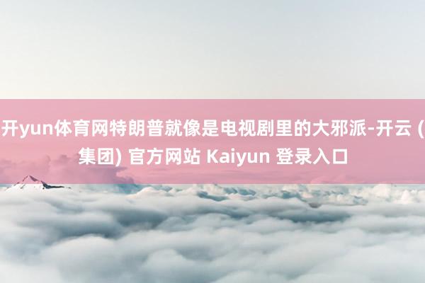 开yun体育网特朗普就像是电视剧里的大邪派-开云 (集团) 官方网站 Kaiyun 登录入口