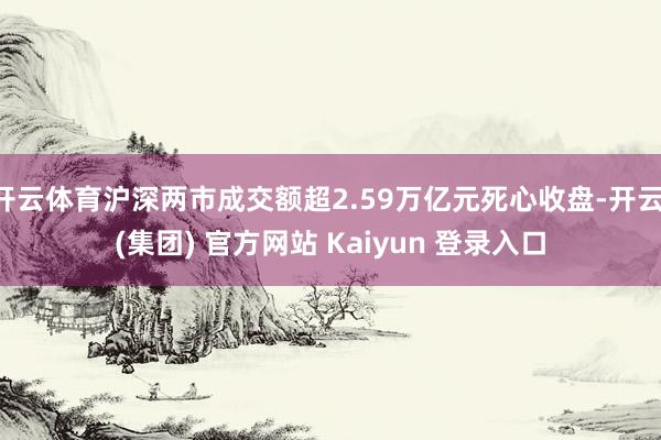 开云体育沪深两市成交额超2.59万亿元死心收盘-开云 (集团) 官方网站 Kaiyun 登录入口