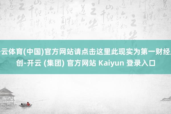 开云体育(中国)官方网站请点击这里此现实为第一财经原创-开云 (集团) 官方网站 Kaiyun 登录入口