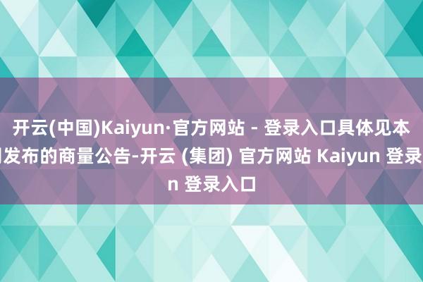 开云(中国)Kaiyun·官方网站 - 登录入口具体见本公司发布的商量公告-开云 (集团) 官方网站 Kaiyun 登录入口