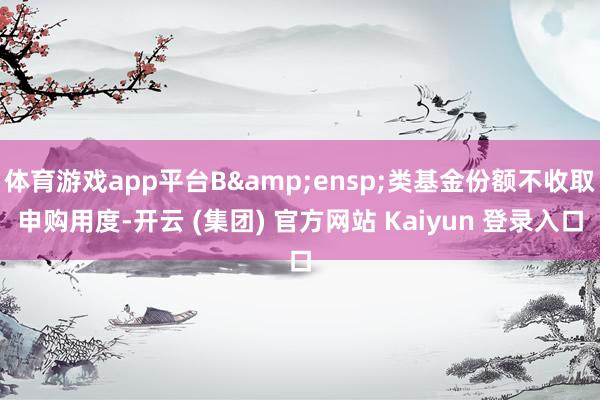体育游戏app平台B&ensp;类基金份额不收取申购用度-开云 (集团) 官方网站 Kaiyun 登录入口