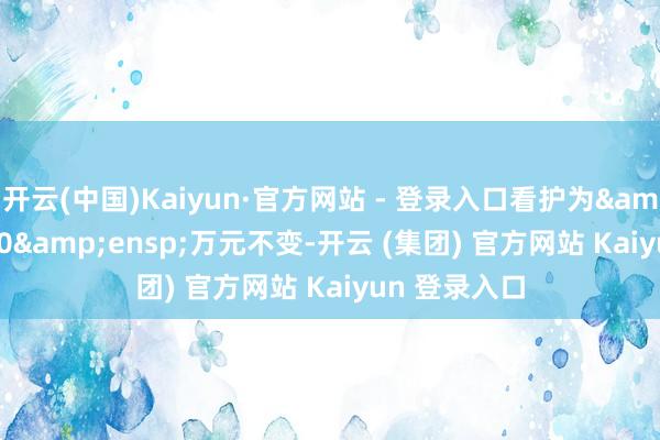 开云(中国)Kaiyun·官方网站 - 登录入口看护为&ensp;100&ensp;万元不变-开云 (集团) 官方网站 Kaiyun 登录入口