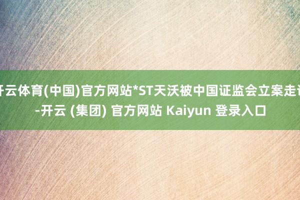 开云体育(中国)官方网站*ST天沃被中国证监会立案走访-开云 (集团) 官方网站 Kaiyun 登录入口
