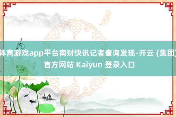 体育游戏app平台南财快讯记者查询发现-开云 (集团) 官方网站 Kaiyun 登录入口