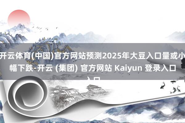 开云体育(中国)官方网站预测2025年大豆入口量或小幅下跌-开云 (集团) 官方网站 Kaiyun 登录入口