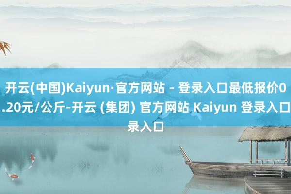 开云(中国)Kaiyun·官方网站 - 登录入口最低报价0.20元/公斤-开云 (集团) 官方网站 Kaiyun 登录入口