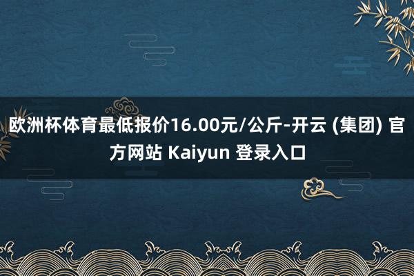 欧洲杯体育最低报价16.00元/公斤-开云 (集团) 官方网站 Kaiyun 登录入口