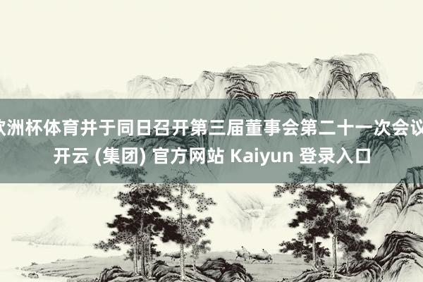 欧洲杯体育并于同日召开第三届董事会第二十一次会议-开云 (集团) 官方网站 Kaiyun 登录入口