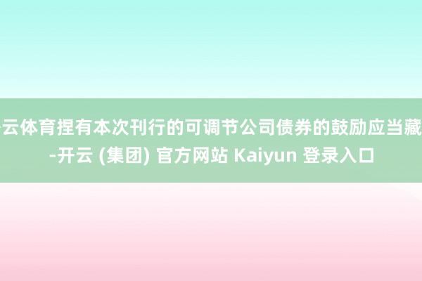 开云体育捏有本次刊行的可调节公司债券的鼓励应当藏匿-开云 (集团) 官方网站 Kaiyun 登录入口