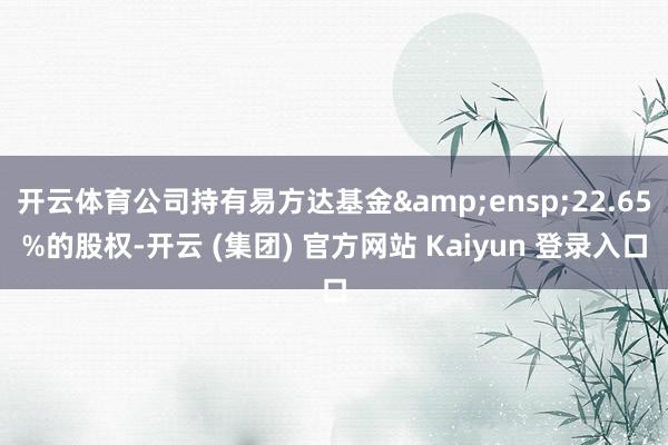 开云体育公司持有易方达基金&ensp;22.65%的股权-开云 (集团) 官方网站 Kaiyun 登录入口