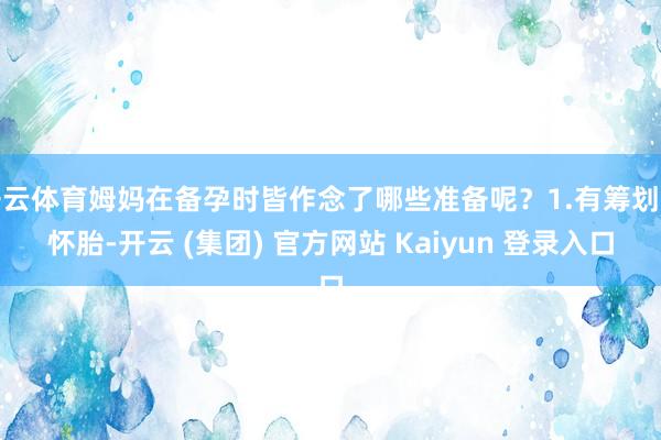 开云体育姆妈在备孕时皆作念了哪些准备呢？1.有筹划的怀胎-开云 (集团) 官方网站 Kaiyun 登录入口