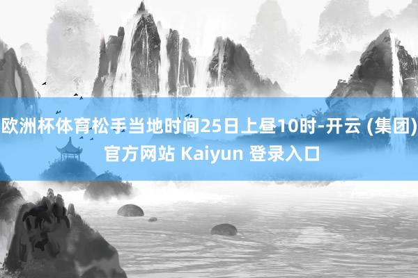 欧洲杯体育松手当地时间25日上昼10时-开云 (集团) 官方网站 Kaiyun 登录入口