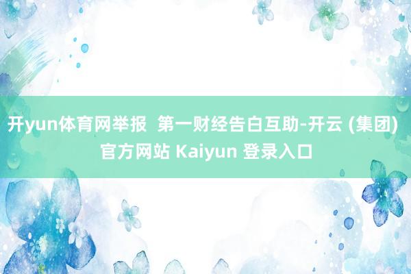 开yun体育网举报  第一财经告白互助-开云 (集团) 官方网站 Kaiyun 登录入口