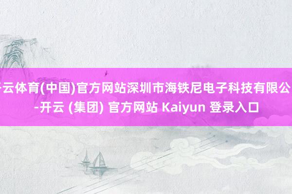 开云体育(中国)官方网站深圳市海铁尼电子科技有限公司-开云 (集团) 官方网站 Kaiyun 登录入口
