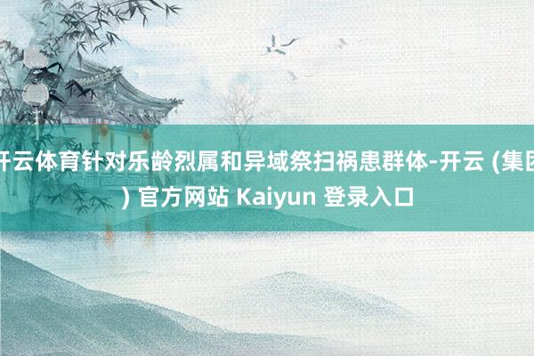 开云体育针对乐龄烈属和异域祭扫祸患群体-开云 (集团) 官方网站 Kaiyun 登录入口