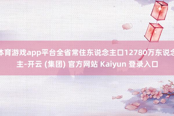 体育游戏app平台全省常住东说念主口12780万东说念主-开云 (集团) 官方网站 Kaiyun 登录入口