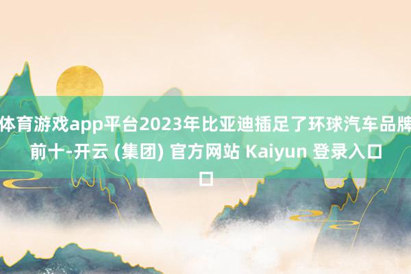 体育游戏app平台2023年比亚迪插足了环球汽车品牌前十-开云 (集团) 官方网站 Kaiyun 登录入口