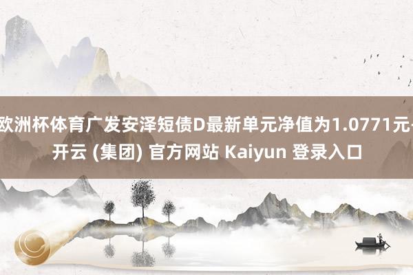 欧洲杯体育广发安泽短债D最新单元净值为1.0771元-开云 (集团) 官方网站 Kaiyun 登录入口