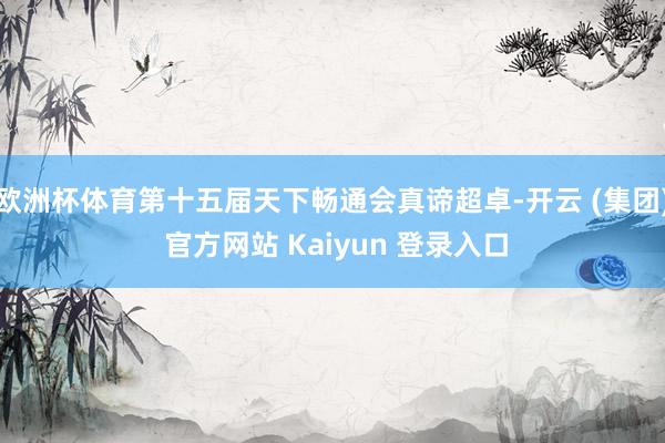 欧洲杯体育第十五届天下畅通会真谛超卓-开云 (集团) 官方网站 Kaiyun 登录入口