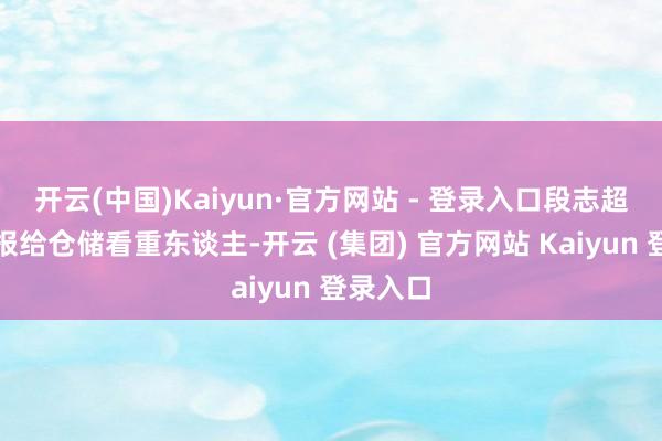 开云(中国)Kaiyun·官方网站 - 登录入口段志超立即上报给仓储看重东谈主-开云 (集团) 官方网站 Kaiyun 登录入口