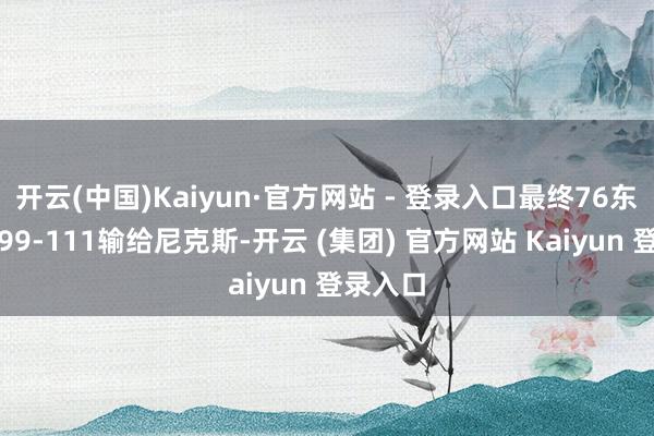 开云(中国)Kaiyun·官方网站 - 登录入口最终76东说念主99-111输给尼克斯-开云 (集团) 官方网站 Kaiyun 登录入口