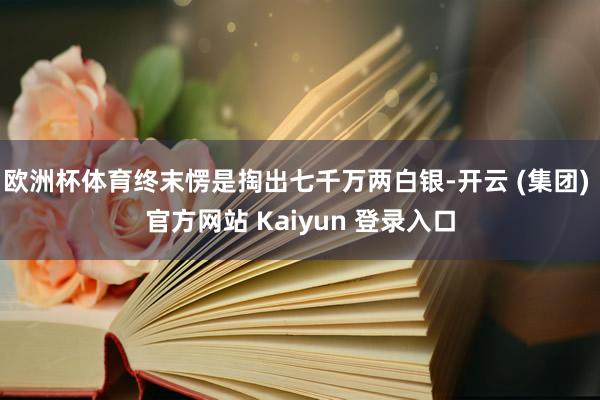欧洲杯体育终末愣是掏出七千万两白银-开云 (集团) 官方网站 Kaiyun 登录入口