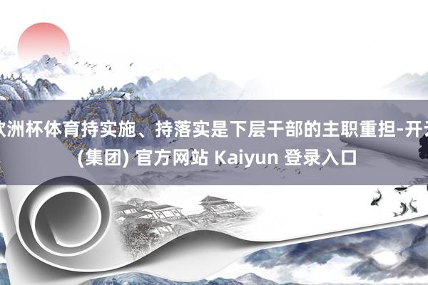 欧洲杯体育持实施、持落实是下层干部的主职重担-开云 (集团) 官方网站 Kaiyun 登录入口