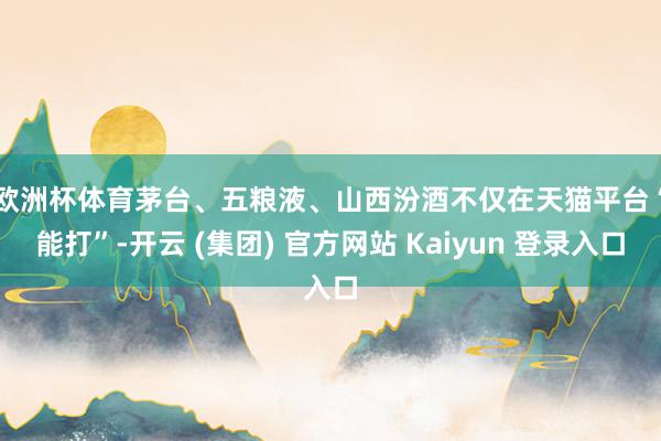 欧洲杯体育　　茅台、五粮液、山西汾酒不仅在天猫平台“能打”-开云 (集团) 官方网站 Kaiyun 登录入口