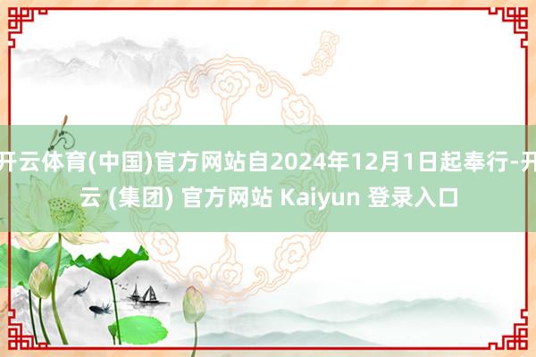 开云体育(中国)官方网站自2024年12月1日起奉行-开云 (集团) 官方网站 Kaiyun 登录入口