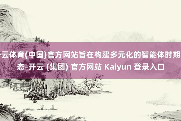 开云体育(中国)官方网站旨在构建多元化的智能体时期生态-开云 (集团) 官方网站 Kaiyun 登录入口