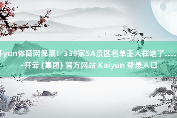 开yun体育网保藏！339家5A景区名单王人在这了……-开云 (集团) 官方网站 Kaiyun 登录入口