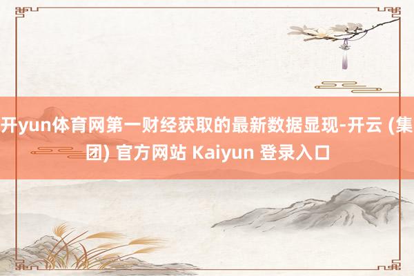 开yun体育网第一财经获取的最新数据显现-开云 (集团) 官方网站 Kaiyun 登录入口
