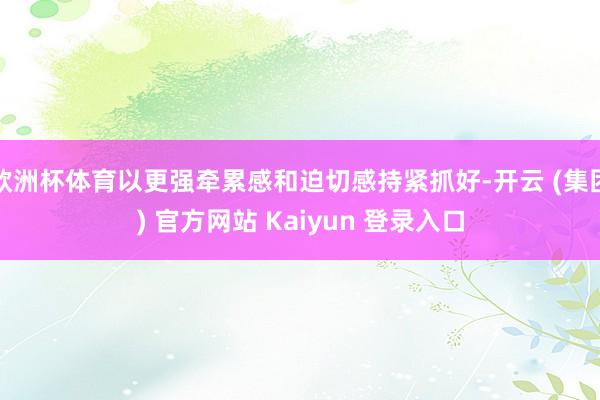 欧洲杯体育以更强牵累感和迫切感持紧抓好-开云 (集团) 官方网站 Kaiyun 登录入口