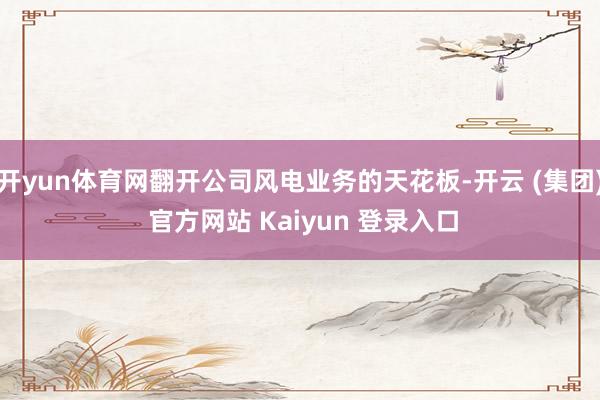 开yun体育网翻开公司风电业务的天花板-开云 (集团) 官方网站 Kaiyun 登录入口