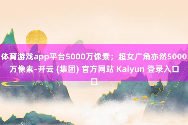 体育游戏app平台5000万像素；超女广角亦然5000万像素-开云 (集团) 官方网站 Kaiyun 登录入口
