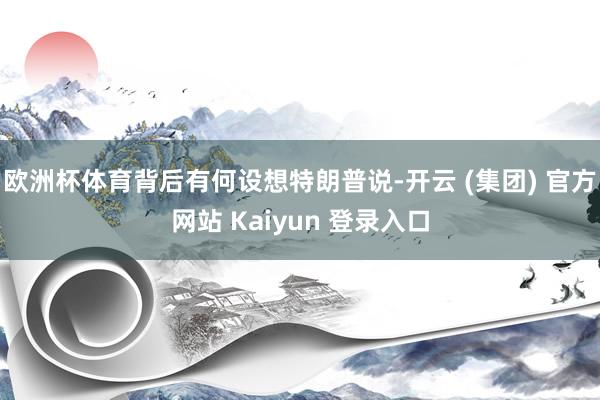 欧洲杯体育背后有何设想特朗普说-开云 (集团) 官方网站 Kaiyun 登录入口