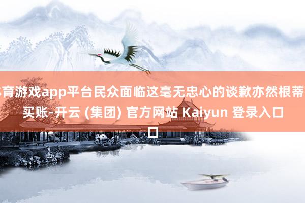 体育游戏app平台民众面临这毫无忠心的谈歉亦然根蒂不买账-开云 (集团) 官方网站 Kaiyun 登录入口